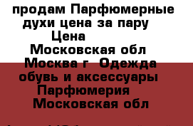 продам Парфюмерные духи цена за пару! › Цена ­ 6 000 - Московская обл., Москва г. Одежда, обувь и аксессуары » Парфюмерия   . Московская обл.